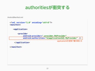 authoritiesが衝突する
<?xml version="1.0" encoding="utf-8"?> 
<manifest> 
 
<application> 
 
<provider 
android:provider=".provider.MyProvider" 
android:authorities="${applicationId}.MyProvider" /> 
 
</application> 
 
</manifest> 
77
AndroidManifest.xml
applicationIdを変数で置き換える
 