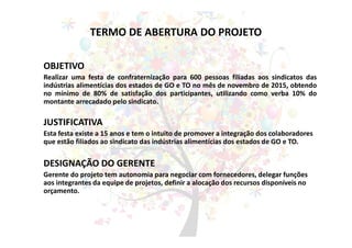TERMO DE ABERTURA DO PROJETO
OBJETIVO
Realizar uma festa de confraternização para 600 pessoas filiadas aos sindicatos das
indústrias alimentícias dos estados de GO e TO no mês de novembro de 2015, obtendo
no mínimo de 80% de satisfação dos participantes, utilizando como verba 10% do
montante arrecadado pelo sindicato.
JUSTIFICATIVA
Esta festa existe a 15 anos e tem o intuito de promover a integração dos colaboradores
que estão filiados ao sindicato das indústrias alimentícias dos estados de GO e TO.
DESIGNAÇÃO DO GERENTE
Gerente do projeto tem autonomia para negociar com fornecedores, delegar funções
aos integrantes da equipe de projetos, definir a alocação dos recursos disponíveis no
orçamento.
 