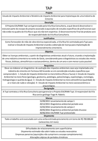 TAP
15/09/2015 Levantamento de campo 1
20/12/2015 Diagnóstico ambiental período seco
15/02/2016 Levantamento de campo 2
20/05/2016 Diagnóstico ambiental período chuvoso
30/06/2016 EIA/RIMA Tupi protocolado
Orçamento estimado não cobrir todos os estudos necessários
Empresas parceiras (aquisições não cumprirem o escopo completamente)
Alterações atípicas de períodos climáticos
Marcos
Orçamento
Todo o trabalho será executado com uma verba estimada previamente em torno de R$ 700.000,00
(setecentos mil reais).
Riscos
Dificuldades de relacionamento com superficiários
Objetivo
Obter as licenças ambientais, a partir de diagnósticos ambientais atual e futuro, visando a implantação
de uma indústria cimenteira no norte de Goiás, considerando para o diagnósticos os estudos dos meios
físicos, bióticos, atmosféricos e socioeconômico, dentro de um ano e com menor custo possível.
Requisitos
Deve-se elaborar um diagnóstico de avaliação dos impactos ambientais caso seja implantada uma
indústria de cimento em Formosa-GO levando-se em considerção estudos específcios que
compreendem: 1. Estudo de Impacto Ambiental no meio biótico (flora e fauna) 2. Estudo de Impacto
Ambiental no meio físico (geologia, geotecnia, pedologia, paleontologia, espeleologia, sismologia,
hidrogeologia e qualida da água) 3 - Estudo de Impacto Ambiental no meio atmosférico (qualidade do
ar e níveis de ruído e vibração) 4 - Estudo de Impacto Ambiental no meio socioeconômico e
arqueológico.
Designação
A Tupi contratou a Vila Rica Consultoria para gerenciar o Projeto EIA/RIMA Tupi. O responsável da Vila
Rica será o geólogo Tiago N. Rabelo.
Projeto
Estudo de Impacto Ambiental e Relatório de Impacto Ambiental para Implantaçao de uma Indústria de
Cimento
Descrição
O Projeto EIA/RIMA Tupi será gerenciado pela Vila Rica Consultoria, a qual deverá desenvolver e
executar parte do escopo do projeto associado à aquisições de estudos específicos de profissionais que
não estão no quadro da Vila Rica e que ela não tem expertise. O desenvovimento final do produto será
de responsabilidade da Vila Rica Consultoria.
Justificativa
Como fornecedor de mão-de-obra técnica especializada, a Vila Rica foi contratada pela Tupi para
realizar o Estudo de Impacto Ambiental visando a obtenção de licença para implantação de
impreendimento cimenteiro.
 