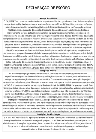 DECLARAÇÃO DE ESCOPO
Escopo do Produto
O EIA/RIMA Tupi compreenderá estudos de impactos ambientais gerados nas fases de implantação e
operação da indústria cimenteira em quatro esferas: atmosférico, biótico, físico e socioeconômico,
além de apresentar alternativas tecnológicas e de localização do projeto, confrontando-as com a
hipótese de não execução do projeto. O produto do projeto requer: a delimitaçãodireta ou
indiretamente afetada pelos impactos; planos e programas governamentais, propostos e em
implantação na área de influência do projeto; diagnóstico ambiental da área de influência do projeto
completa descrição e análise dos recursos ambientais e suas interações, tal como existem, de modo a
caracterizar a situação ambiental da área, antes da implantação do projeto; impactos ambientais do
projeto e de suas alternativas, através de identificação, previsão da magnitude e interpretação da
importância dos prováveis impactos relevantes, discriminando: os impactos positivos e negativos
(benéficos e adversos), diretos e indiretos, imediatos e a médio e longo prazos, temporários e
permanentes; seu grau de reversibilidade; suas propriedades cumulativas e sinérgicas; a distribuição
dos ônus e benefícios sociais; definição das medidas mitigadoras dos impactos negativos, entre elas os
equipamentos de controle e sistemas de tratamento de despejos, avaliando a eficiência de cada uma
delas; Elaboração do programa de acompanhamento e monitoramento dos impactos positivos e
negativos, indicando os fatores e parâmetros a serem considerados. O diagnóstico ambiental do EIA,
indicado na Resolução CONAMA 01/1986, deve considerar no mínimo três dimensões: a) o meio físico -
Escopo do Projeto
As atividades do projeto serão desenvolvidas com base em documentos padrões criados
especificamente para o o desenvolvimento, validação e controle do projeto, com treinamento da
equipe para padronização dos estudos necessários. O prazo estimado para a execução do projeto,
estabelecido pelo cliente, é de 12 meses, com marcos de entregas de produtos conforme apresentado
na TAP. O orçamento previsto para a execução do projeto é de R$ 700.000,00 (setecentos reais). Esse
número custeia a mão-de-obra da equipe, materias e serviços, como aluguel de veículos, combustível,
seguros, telefone, EPI, EUE e aquisições de estudos específicos que não são expertise da Vila Rica,
como estudos bióticos, atmosféricos e arqueológicos. A equipe envolvida contará com geólogos,
biólogos, engenheiros, geógrafos, economistas, socioólogos, economistas e arqueólogos, todos com
anotação de responsabilidade técnica. A equipe contará com um escritório central de apoio
administrativo, localizado em Goiânia-GO. Relatórios quinzenais do desempenho das atividades serão
fornecidos pelas empresas parceiras, bem como o desempenho das atividades pertencentes à Vila Rica
Consultoria, todos conduzidos ao cliente. Toda a equipe será amparada por plano de saúde e seguros
de vida de forma a cobrir os riscos inerentes aos deslocamentos logísticos para as levantamentos de
Condições de Não Escopo
1. A Vila Rica não executará a pesquisa mineral da matéria prima para o cimento. Esse trabalho deve
fazer parte de outro escopo de um segundo projeto. 2. A Vila Rica não será responsável pelas taxas
administrativas dos órgãos reguladores, bem como multas e impostos referente à licença ambiental. 3.
Neste escopo não está incluso o acompanhamento profissional do processo ambiental pós
protocolização do RIMA junto ao órgão ambiental regulador.
 