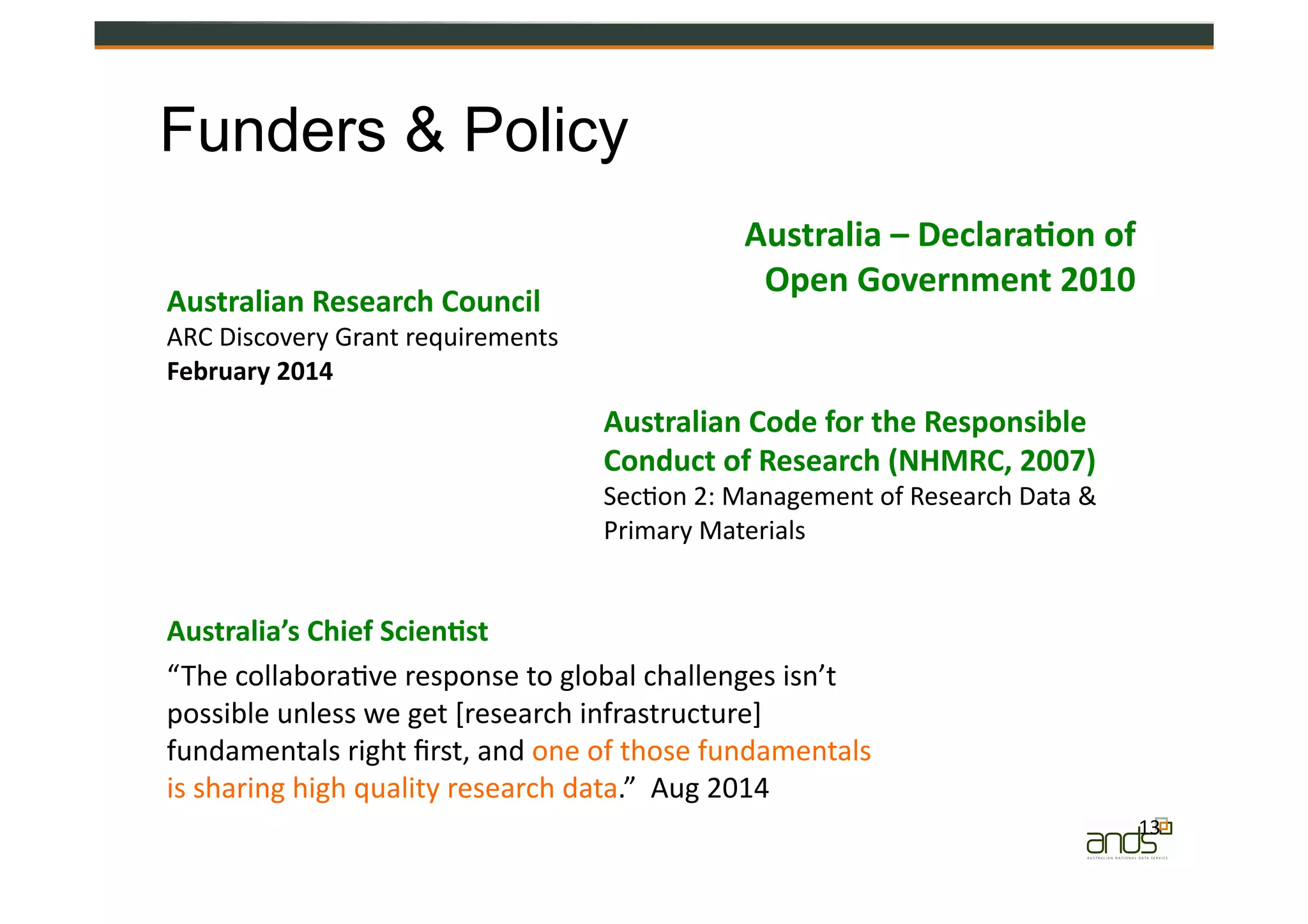 13	
  
Australian	
  Research	
  Council	
  
ARC	
  Discovery	
  Grant	
  requirements	
  
February	
  2014	
  
Funders & Policy
Australian	
  Code	
  for	
  the	
  Responsible	
  
Conduct	
  of	
  Research	
  (NHMRC,	
  2007)	
  
Sec=on	
  2:	
  Management	
  of	
  Research	
  Data	
  &	
  
Primary	
  Materials	
  
Australia’s	
  Chief	
  Scien&st	
  
“The	
  collabora=ve	
  response	
  to	
  global	
  challenges	
  isn’t	
  
possible	
  unless	
  we	
  get	
  [research	
  infrastructure]	
  
fundamentals	
  right	
  ﬁrst,	
  and	
  one	
  of	
  those	
  fundamentals	
  
is	
  sharing	
  high	
  quality	
  research	
  data.”	
  	
  Aug	
  2014	
  
Australia	
  –	
  Declara&on	
  of	
  	
  
Open	
  Government	
  2010	
  
 