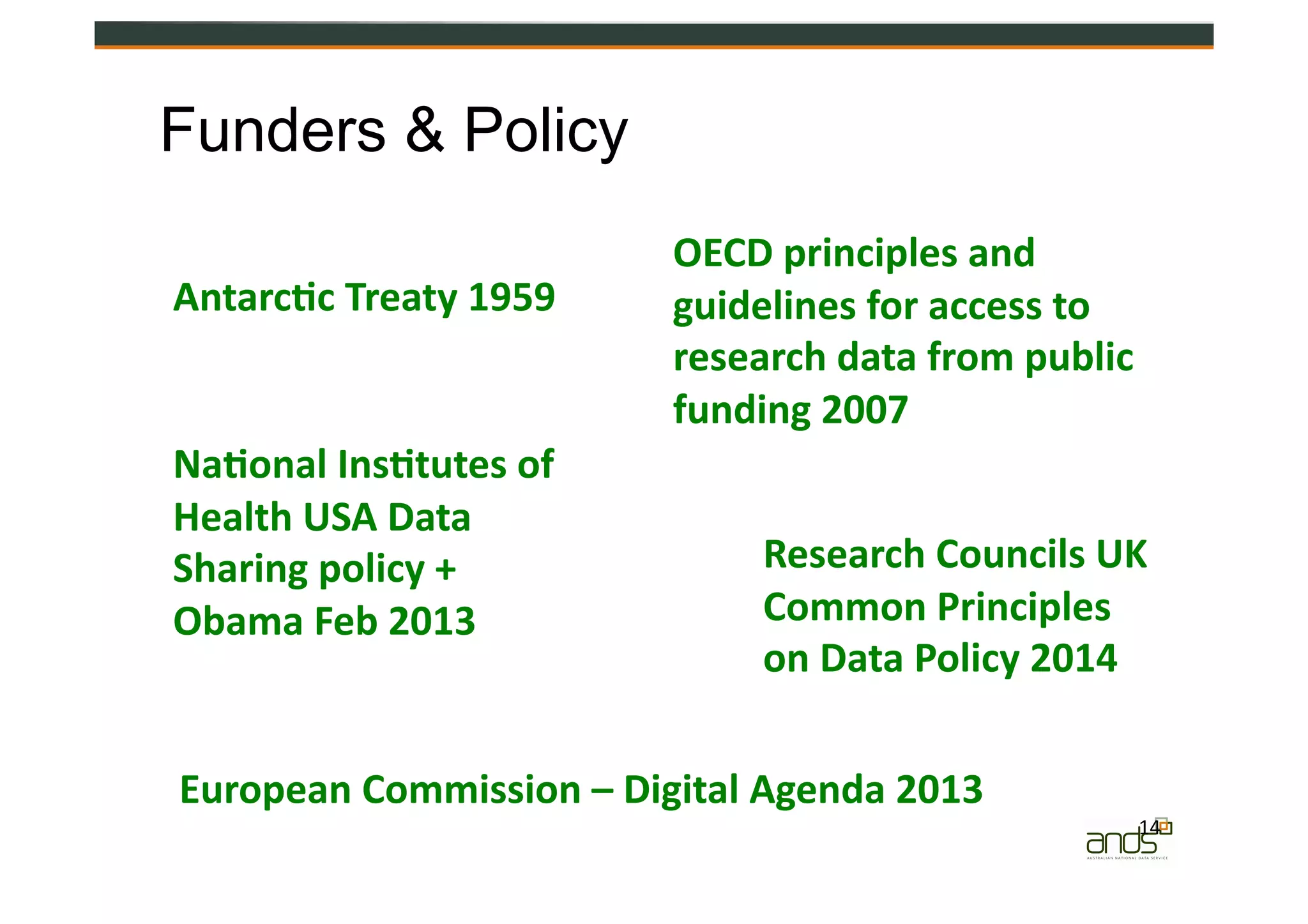 14	
  
OECD	
  principles	
  and	
  
guidelines	
  for	
  access	
  to	
  
research	
  data	
  from	
  public	
  
funding	
  2007	
  
Research	
  Councils	
  UK	
  
Common	
  Principles	
  
on	
  Data	
  Policy	
  2014	
  
Na&onal	
  Ins&tutes	
  of	
  
Health	
  USA	
  Data	
  
Sharing	
  policy	
  +	
  
Obama	
  Feb	
  2013	
  
Funders & Policy
Antarc&c	
  Treaty	
  1959	
  
European	
  Commission	
  –	
  Digital	
  Agenda	
  2013	
  
 