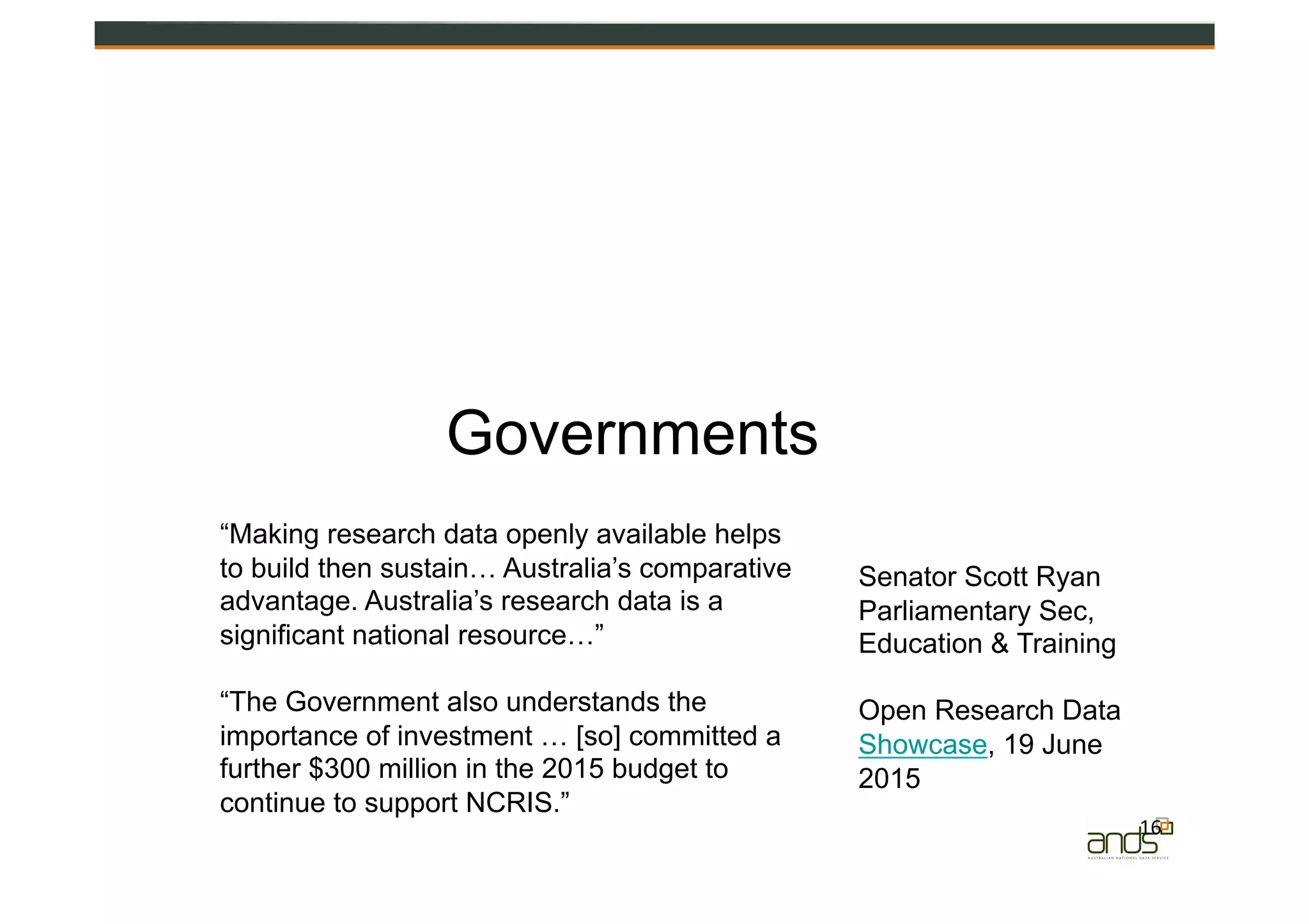 16	
  
Governments
“Making research data openly available helps
to build then sustain… Australia’s comparative
advantage. Australia’s research data is a
significant national resource…”
“The Government also understands the
importance of investment … [so] committed a
further $300 million in the 2015 budget to
continue to support NCRIS.”
Senator Scott Ryan
Parliamentary Sec,
Education & Training
Open Research Data
Showcase, 19 June
2015
 