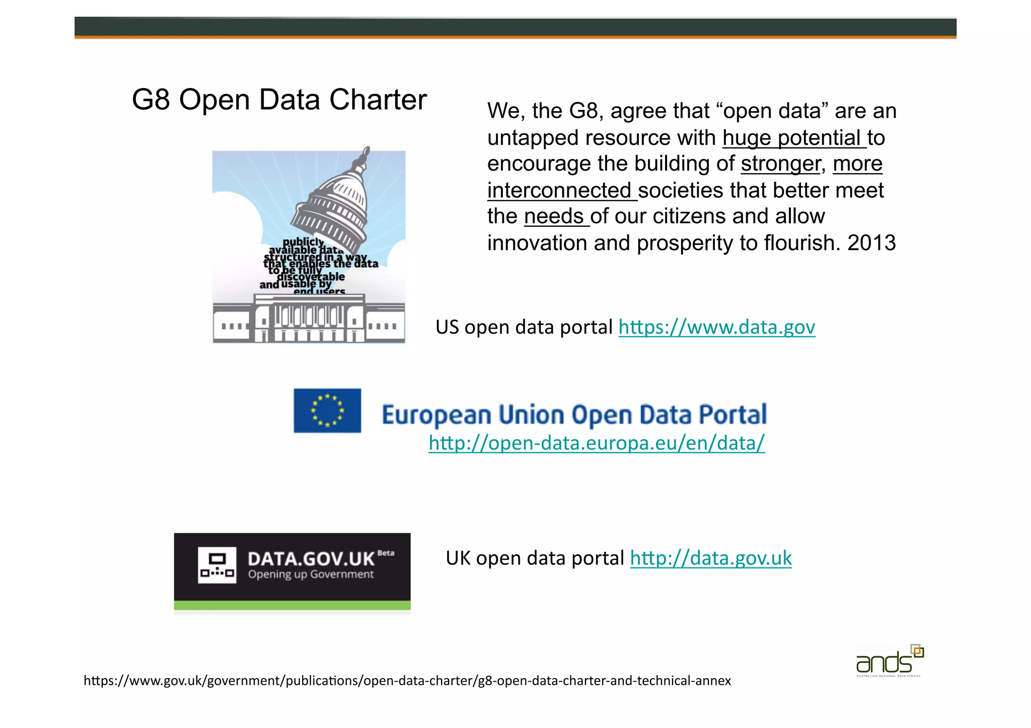 G8 Open Data Charter
hZps://www.gov.uk/government/publica=ons/open-­‐data-­‐charter/g8-­‐open-­‐data-­‐charter-­‐and-­‐technical-­‐annex
US	
  open	
  data	
  portal	
  hZps://www.data.gov	
  	
  
UK	
  open	
  data	
  portal	
  hZp://data.gov.uk	
  	
  
hZp://open-­‐data.europa.eu/en/data/	
  
We, the G8, agree that “open data” are an
untapped resource with huge potential to
encourage the building of stronger, more
interconnected societies that better meet
the needs of our citizens and allow
innovation and prosperity to flourish. 2013
 
