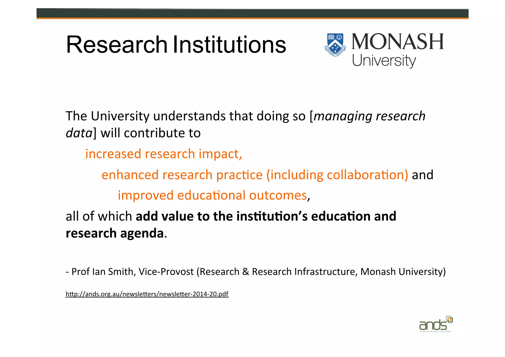 Publishers	
  Research	
  Institutions
The	
  University	
  understands	
  that	
  doing	
  so	
  [managing	
  research	
  
data]	
  will	
  contribute	
  to	
  	
  
	
  	
  	
  	
  	
  	
  increased	
  research	
  impact,	
  	
  
	
  	
  	
  	
  	
  	
  	
  	
  	
  	
  	
  enhanced	
  research	
  prac=ce	
  (including	
  collabora=on)	
  and	
  	
  
	
  	
  	
  	
  	
  	
  	
  	
  	
  	
  	
  	
  	
  	
  	
  	
  improved	
  educa=onal	
  outcomes,	
  	
  
all	
  of	
  which	
  add	
  value	
  to	
  the	
  ins&tu&on’s	
  educa&on	
  and	
  
research	
  agenda.	
  
-­‐	
  Prof	
  Ian	
  Smith,	
  Vice-­‐Provost	
  (Research	
  &	
  Research	
  Infrastructure,	
  Monash	
  University)	
  
hZp://ands.org.au/newsleZers/newsleZer-­‐2014-­‐20.pdf	
  
 