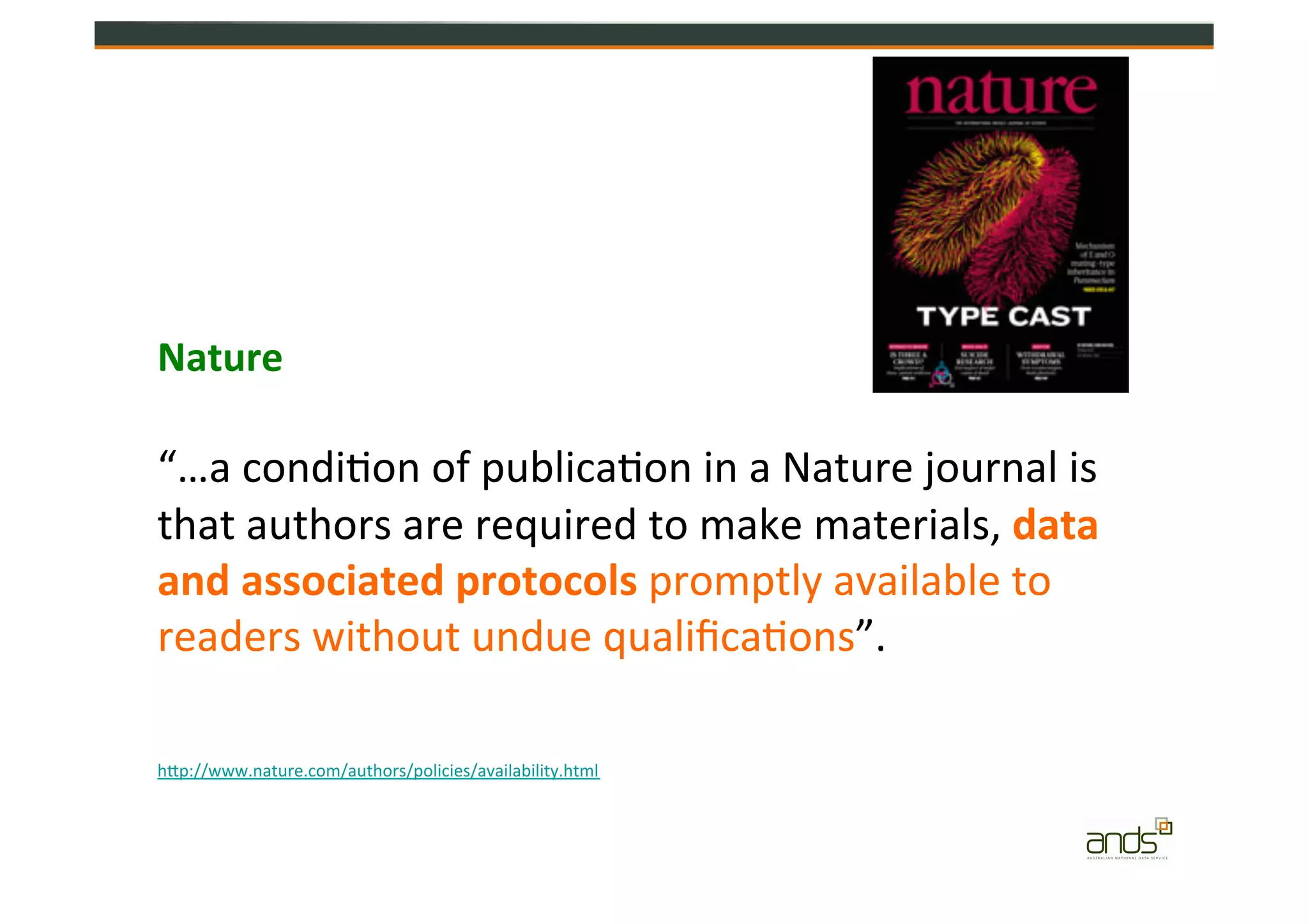 Publishers	
  
Nature	
  
“…a	
  condi=on	
  of	
  publica=on	
  in	
  a	
  Nature	
  journal	
  is	
  
that	
  authors	
  are	
  required	
  to	
  make	
  materials,	
  data	
  
and	
  associated	
  protocols	
  promptly	
  available	
  to	
  
readers	
  without	
  undue	
  qualiﬁca=ons”.	
  
hZp://www.nature.com/authors/policies/availability.html	
  
 