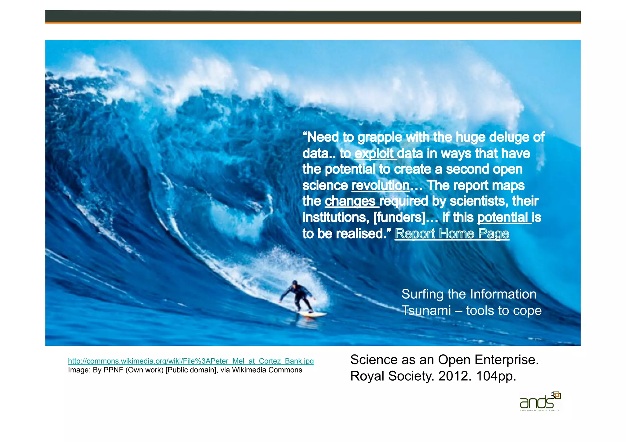 3	
  
http://commons.wikimedia.org/wiki/File%3APeter_Mel_at_Cortez_Bank.jpg
Image: By PPNF (Own work) [Public domain], via Wikimedia Commons
Surfing the Information
Tsunami – tools to cope
Science as an Open Enterprise.
Royal Society. 2012. 104pp.
 
