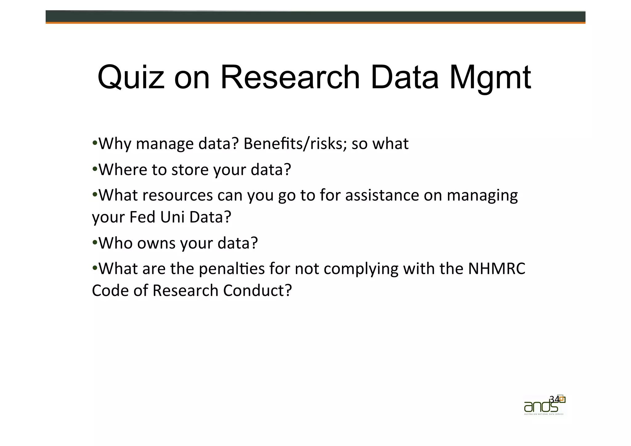 • Why	
  manage	
  data?	
  Beneﬁts/risks;	
  so	
  what	
  
• Where	
  to	
  store	
  your	
  data?	
  
• What	
  resources	
  can	
  you	
  go	
  to	
  for	
  assistance	
  on	
  managing	
  
your	
  Fed	
  Uni	
  Data?	
  
• Who	
  owns	
  your	
  data?	
  
• What	
  are	
  the	
  penal=es	
  for	
  not	
  complying	
  with	
  the	
  NHMRC	
  
Code	
  of	
  Research	
  Conduct?	
  
34	
  
Quiz on Research Data Mgmt
 