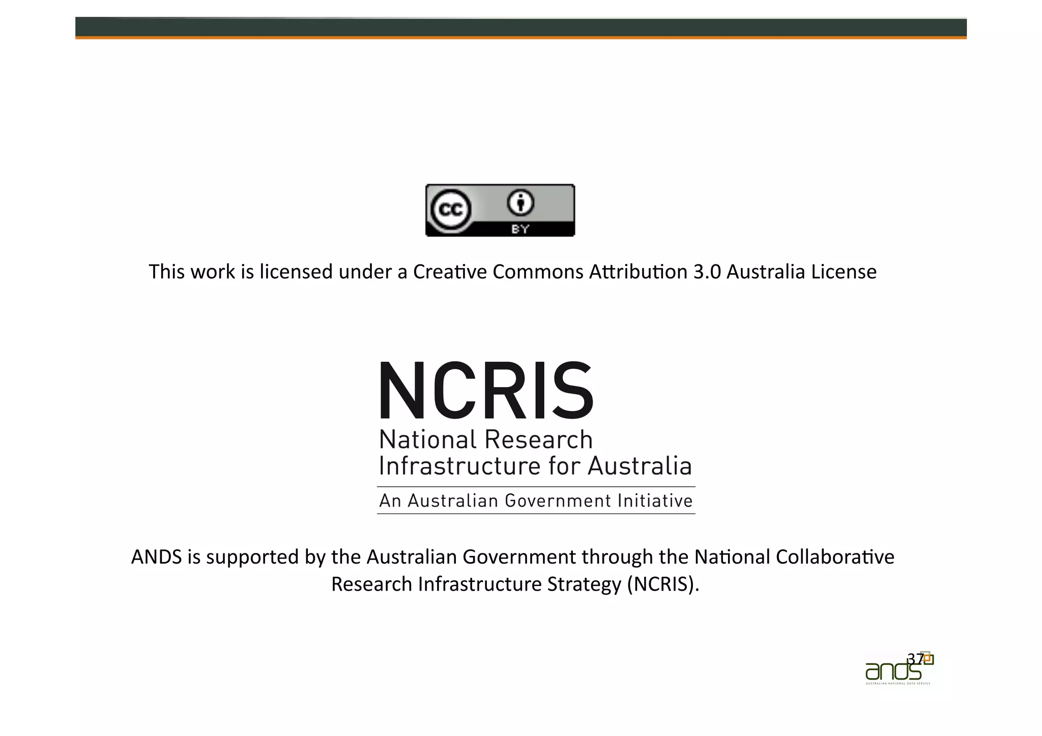 37	
  
This	
  work	
  is	
  licensed	
  under	
  a	
  Crea=ve	
  Commons	
  AZribu=on	
  3.0	
  Australia	
  License	
  
ANDS	
  is	
  supported	
  by	
  the	
  Australian	
  Government	
  through	
  the	
  Na=onal	
  Collabora=ve	
  
Research	
  Infrastructure	
  Strategy	
  (NCRIS).	
  
 
