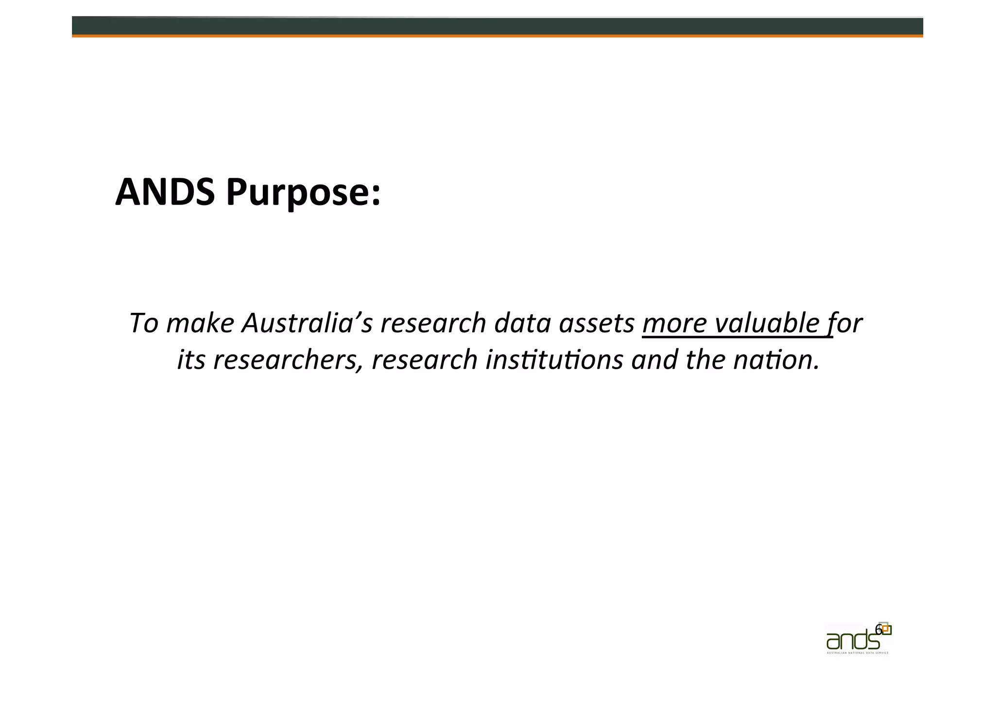 6	
  
ANDS	
  Purpose:	
  
To	
  make	
  Australia’s	
  research	
  data	
  assets	
  more	
  valuable	
  for	
  
its	
  researchers,	
  research	
  ins@tu@ons	
  and	
  the	
  na@on.	
  
 