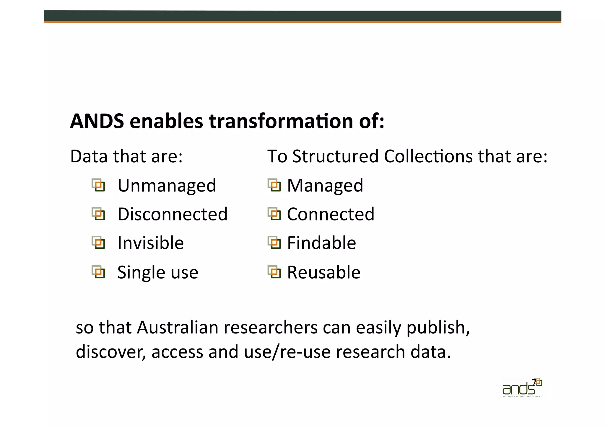 ANDS	
  enables	
  transforma&on	
  of:	
  
Data	
  that	
  are:	
  
  Unmanaged	
  
  Disconnected	
  
  Invisible	
  
  Single	
  use	
  
To	
  Structured	
  Collec=ons	
  that	
  are:	
  
 Managed	
  
 Connected	
  	
  	
  
 Findable	
  
 Reusable	
  
so	
  that	
  Australian	
  researchers	
  can	
  easily	
  publish,	
  
discover,	
  access	
  and	
  use/re-­‐use	
  research	
  data.	
  
7	
  
 