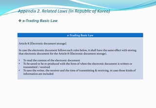  e-Trading Basic Law
e-Trading Basic Law
Article 8 [Electronic document storage]
In case the electronic document follows each rules below, it shall have the same effect with storing
that electronic document for the Article 8 (Electronic document storage).
• To read the content of the electronic document
• To be saved or be re-produced with the form of when the electronic document is written or
transmitted / received
• To save the writer, the receiver and the time of transmitting & receiving, in case those kinds of
information are included
Appendix 2. Related Laws (In Republic of Korea)
 