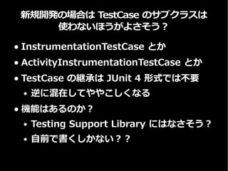 新規開発では TestCase のサブクラスではなく
JUnit rule を使うのが良さそう
● ActivityInstrumentationTestCase2 や
ServiceTestCase の代わり
● TestCase の継承は JUnit 4 形式では不要
 逆に混在してややこしくなる
● 代わりに JUnit rule を使う
 ActivityTestRule
 ServiceTestRule
See: JUnit 4 Rules with the ATSL
 