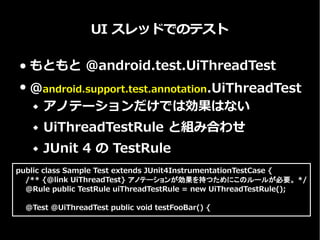 UI スレッドでのテスト
● もともとは @android.test.UiThreadTest
● @android.support.test.annotation.UiThreadTest
 アノテーションだけでは効果はない
 UiThreadTestRule と組み合わせ
 JUnit 4 の TestRule
public class Sample Test extends JUnit4InstrumentationTestCase {
/** {@link UiThreadTest} アノテーションが効果を持つためにこのルールが必要。 */
@Rule public TestRule uiThreadTestRule = new UiThreadTestRule();
@Test @UiThreadTest public void testFooBar() {
 