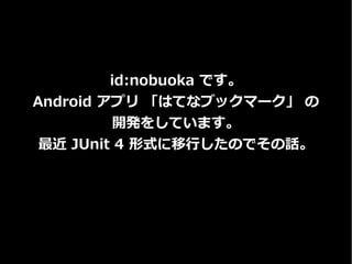 id:nobuoka です。
Android アプリ 「はてなブックマーク」 の
開発をしています。
最近 JUnit 4 形式に移行したのでその話。
 
