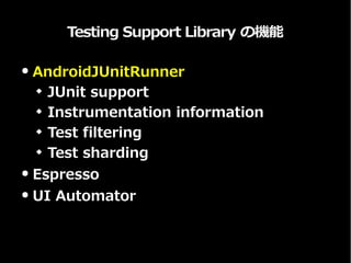Testing Support Library の機能
● AndroidJUnitRunner
 JUnit support
 Instrumentation information
 Test filtering
 Test sharding
● Espresso
● UI Automator
 
