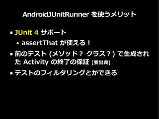 AndroidJUnitRunner を使うメリット
● JUnit 4 サポート
 assertThat が使える！ (もちろん他にも)
● Instrumentation 終了時に、その
Instrumentation で生成されたすべての
Activity が終了されることを保証
● テストのフィルタリングとかできる
 