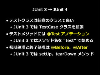 JUnit 3 → JUnit 4
● テストクラスは任意のクラスで良い
 JUnit 3 では TestCase クラスを拡張
● テストメソッドには @Test アノテーション
 JUnit 3 ではメソッド名を “test” で始める
● 初期処理と終了処理は @Before、@After
 JUnit 3 では setUp、tearDown メソッド
 