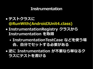 Instrumentation
● テストクラスに
@RunWith(AndroidJUnit4.class)
● InstrumentationRegistry クラスから
Instrumentation を取得
 InstrumentationTestCase などを使う場
合、自分でセットする必要がある
● 逆に Instrumentation が不要なら単なるク
ラスにテストを書ける
 