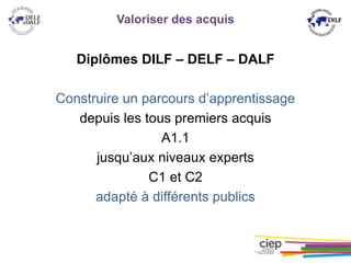 Valoriser des acquis
Diplômes DILF – DELF – DALF
Construire un parcours d’apprentissage
depuis les tous premiers acquis
A1.1
jusqu’aux niveaux experts
C1 et C2
adapté à différents publics
 