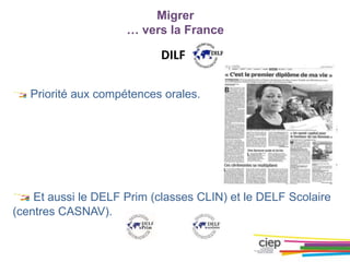 Migrer
… vers la France
DILF
Priorité aux compétences orales.
Et aussi le DELF Prim (classes CLIN) et le DELF Scolaire
(centres CASNAV).
 