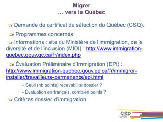 Migrer
… vers le Québec
Demande de certificat de sélection du Québec (CSQ).
Programmes concernés.
Informations : site du Ministère de l’immigration, de la
diversité et de l’inclusion (MIDI) : http://www.immigration-
quebec.gouv.qc.ca/fr/index.php
Évaluation Préliminaire d’Immigration (EPI) :
http://www.immigration-quebec.gouv.qc.ca/fr/immigrer-
installer/travailleurs-permanents/epi.html
- Seuil (nb points) recevabilité dossier ?
- Évaluation en français, combien points ?
Critères dossier d’immigration
 