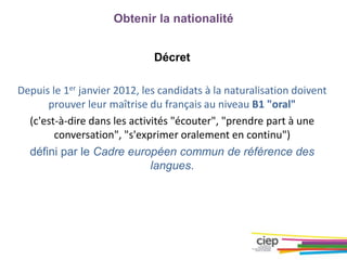Obtenir la nationalité
Décret
Depuis le 1er janvier 2012, les candidats à la naturalisation doivent
prouver leur maîtrise du français au niveau B1 "oral"
(c'est-à-dire dans les activités "écouter", "prendre part à une
conversation", "s'exprimer oralement en continu")
défini par le Cadre européen commun de référence des
langues.
 