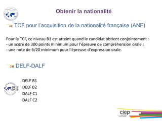 TCF pour l’acquisition de la nationalité française (ANF)
Pour le TCF, ce niveau B1 est atteint quand le candidat obtient conjointement :
- un score de 300 points minimum pour l'épreuve de compréhension orale ;
- une note de 6/20 minimum pour l'épreuve d'expression orale.
DELF-DALF
DELF B1
DELF B2
DALF C1
DALF C2
Obtenir la nationalité
 