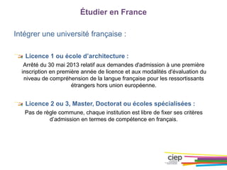 Intégrer une université française :
Licence 1 ou école d’architecture :
Arrêté du 30 mai 2013 relatif aux demandes d'admission à une première
inscription en première année de licence et aux modalités d'évaluation du
niveau de compréhension de la langue française pour les ressortissants
étrangers hors union européenne.
Licence 2 ou 3, Master, Doctorat ou écoles spécialisées :
Pas de règle commune, chaque institution est libre de fixer ses critères
d’admission en termes de compétence en français.
Étudier en France
 