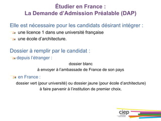 Elle est nécessaire pour les candidats désirant intégrer :
une licence 1 dans une université française
une école d’architecture.
Dossier à remplir par le candidat :
depuis l’étranger :
dossier blanc
à envoyer à l’ambassade de France de son pays
en France :
dossier vert (pour université) ou dossier jaune (pour école d’architecture)
à faire parvenir à l’institution de premier choix.
Étudier en France :
La Demande d’Admission Préalable (DAP)
 