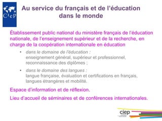 Au service du français et de l’éducation
dans le monde
Établissement public national du ministère français de l’éducation
nationale, de l’enseignement supérieur et de la recherche, en
charge de la coopération internationale en éducation
• dans le domaine de l’éducation :
enseignement général, supérieur et professionnel,
reconnaissance des diplômes ;
• dans le domaine des langues :
langue française, évaluation et certifications en français,
langues étrangères et mobilité.
Espace d’information et de réflexion.
Lieu d’accueil de séminaires et de conférences internationales.
 