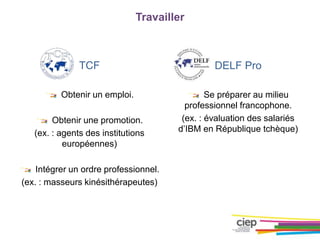 Travailler
TCF
Obtenir un emploi.
Obtenir une promotion.
(ex. : agents des institutions
européennes)
Intégrer un ordre professionnel.
(ex. : masseurs kinésithérapeutes)
DELF Pro
Se préparer au milieu
professionnel francophone.
(ex. : évaluation des salariés
d’IBM en République tchèque)
 