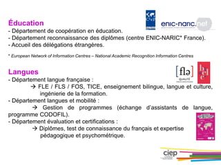 Éducation
- Département de coopération en éducation.
- Département reconnaissance des diplômes (centre ENIC-NARIC* France).
- Accueil des délégations étrangères.
* European Network of Information Centres – National Academic Recognition Information Centres
Langues
- Département langue française :
 FLE / FLS / FOS, TICE, enseignement bilingue, langue et culture,
ingénierie de la formation.
- Département langues et mobilité :
 Gestion de programmes (échange d’assistants de langue,
programme CODOFIL).
- Département évaluation et certifications :
 Diplômes, test de connaissance du français et expertise
pédagogique et psychométrique.
 