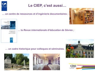Le CIEP, c’est aussi…
… un centre de ressources et d’ingénierie documentaires ;
… la Revue internationale d’éducation de Sèvres ;
… un cadre historique pour colloques et séminaires.
 