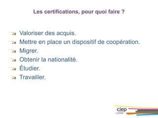Les certifications, pour quoi faire ?
Valoriser des acquis.
Mettre en place un dispositif de coopération.
Migrer.
Obtenir la nationalité.
Étudier.
Travailler.
 