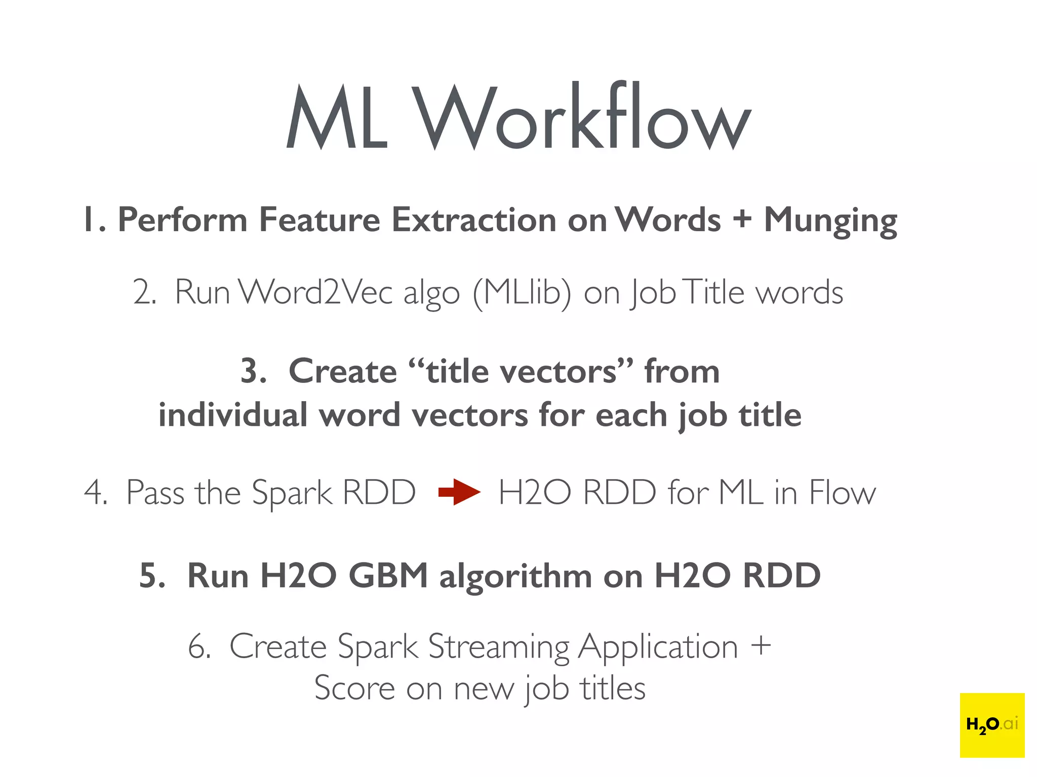ML Workﬂow
1. Perform Feature Extraction on Words + Munging
2. Run Word2Vec algo (MLlib) on JobTitle words
3. Create “title vectors” from
individual word vectors for each job title
4. Pass the Spark RDD H2O RDD for ML in Flow
5. Run H2O GBM algorithm on H2O RDD
6. Create Spark Streaming Application +
Score on new job titles
 