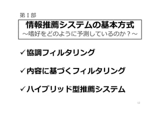 12
協調フィルタリング
内容に基づくフィルタリング
ハイブリッド型推薦システム
情報推薦システムの基本方式
〜嗜好をどのように予測しているのか？〜
第 I 部
 