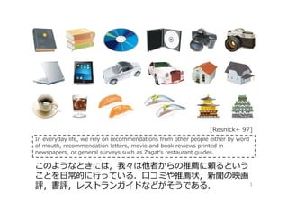 3
このようなときには，我々は他者からの推薦に頼るという
ことを日常的に⾏っている．⼝コミや推薦状，新聞の映画
評，書評，レストランガイドなどがそうである．
In everyday life, we rely on recommendations from other people either by word
of mouth, recommendation letters, movie and book reviews printed in
newspapers, or general surveys such as Zagat‘s restaurant guides.
[Resnick+ 97]
 