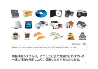 4
情報推薦システムは，こうした社会で普通に⾏われている
⼀連の⾏為を補助したり，促進したりするものである．
Recommender systems assist and augment this natural social process.
[Resnick+ 97]
 