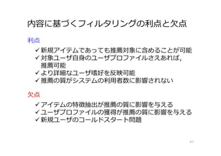 内容に基づくフィルタリングの利点と欠点
47
利点
 新規アイテムであっても推薦対象に含めることが可能
 対象ユーザ自身のユーザプロファイルさえあれば，
推薦可能
 より詳細なユーザ嗜好を反映可能
 推薦の質がシステムの利⽤者数に影響されない
欠点
 アイテムの特徴抽出が推薦の質に影響を与える
 ユーザプロファイルの獲得が推薦の質に影響を与える
 新規ユーザのコールドスタート問題
 