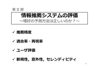 54
 推薦精度
 適合率・再現率
 ユーザ評価
 新規性，意外性，セレンディピティ
情報推薦システムの評価
〜嗜好の予測⽅法は正しいのか？〜
第 II 部
 