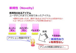新規性（Novelty）
62
新規性のあるアイテム
ユーザがこれまでに未知であったアイテム
アクション映画が好き
○新規性あり
×有⽤性なし
推薦
アニメの映画は興味ない…
スパイダー
マン
スーパー
マン バットマン
ドラえもん
×既知ではあったが，意外であるようなアイテムは含まれない
×ユーザにとってのポジティブな印象は含まない
 