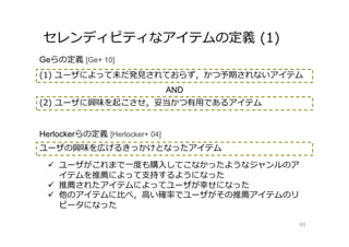 セレンディピティなアイテムの定義 (1)
65
Geらの定義 [Ge+ 10]
(1) ユーザによって未だ発⾒されておらず，かつ予期されないアイテム
(2) ユーザに興味を起こさせ，妥当かつ有⽤であるアイテム
AND
Herlockerらの定義 [Herlocker+ 04]
ユーザの興味を広げるきっかけとなったアイテム
 ユーザがこれまで⼀度も購入してこなかったようなジャンルのア
イテムを推薦によって支持するようになった
 推薦されたアイテムによってユーザが幸せになった
 他のアイテムに⽐べ，⾼い確率でユーザがその推薦アイテムのリ
ピータになった
 