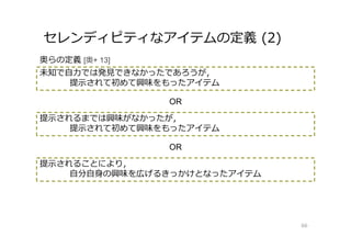 セレンディピティなアイテムの定義 (2)
66
未知で自⼒では発⾒できなかったであろうが，
提示されて初めて興味をもったアイテム
提示されるまでは興味がなかったが，
提示されて初めて興味をもったアイテム
提示されることにより，
自分自身の興味を広げるきっかけとなったアイテム
奥らの定義 [奥+ 13]
OR
OR
 