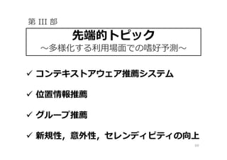 69
 コンテキストアウェア推薦システム
 位置情報推薦
 グループ推薦
 新規性，意外性，セレンディピティの向上
先端的トピック
〜多様化する利⽤場⾯での嗜好予測〜
第 III 部
 