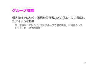 グループ推薦
74
個⼈向けではなく，家族や同伴者などのグループに適応し
たアイテムを推薦
例；家族向けのレシピ，友⼈グループで観る映画，利⽤するレス
トラン，カラオケの選曲
 