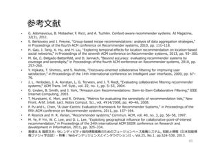 参考⽂献
• G. Adomavicius, B. Mobasher, F. Ricci, and A. Tuzhilin. Context-aware recommender systems. AI Magazine,
32(3), 2011.
• S. Berkovsky and J. Freyne, “Group-based recipe recommendations: analysis of data aggregation strategies,”
in Proceedings of the fourth ACM conference on Recommender systems, 2010, pp. 111–118.
• H. Gao, J. Tang, X. Hu, and H. Liu, “Exploring temporal effects for location recommendation on location-based
social networks,” in Proceedings of the seventh ACM conference on Recommender systems, 2013, pp. 93–100.
• M. Ge, C. Delgado-Battenfeld, and D. Jannach, “Beyond accuracy: evaluating recommender systems by
coverage and serendipity,” in Proceedings of the fourth ACM conference on Recommender systems, 2010, pp.
257–260.
• Y. Hijikata, T. Shimizu, and S. Nishida, “Discovery-oriented collaborative filtering for improving user
satisfaction,” in Proceedings of the 14th international conference on Intelligent user interfaces, 2009, pp. 67–
76.
• J. L. Herlocker, J. A. Konstan, L. G. Terveen, and J. T. Riedl, “Evaluating collaborative filtering recommender
systems,” ACM Trans. Inf. Syst., vol. 22, no. 1, pp. 5–53, 2004.
• G. Linden, B. Smith, and J. York, “Amazon.com Recommendations: Item-to-Item Collaborative Filtering,” IEEE
Internet Computing, 2003.
• T. Murakami, K. Mori, and R. Orihara, “Metrics for evaluating the serendipity of recommendation lists,” New
Front. Artif. Intell. Lect. Notes Comput. Sci., vol. 4914/2008, pp. 40–46, 2008.
• P. Pu and L. Chen, “A User-Centric Evaluation Framework for Recommender Systems,” in Proceedings of the
fifth ACM conference on Recommender systems, 2011, pp. 157–164.
• P. Resnick and H. R. Varian, “Recommender systems,” Commun. ACM, vol. 40, no. 3, pp. 56–58, 1997.
• M. Ye, P. Yin, W. C. Lee, and D. L. Lee, “Exploiting geographical influence for collaborative point-of-interest
recommendation,” in Proceedings of the 34th international ACM SIGIR conference on Research and
development in Information, 2011, pp. 325–334.
• 奥健太 & 服部⽂夫: セレンディピティ指向情報推薦のためのフュージョンベース推薦システム, 知能と情報（日本知能情
報ファジィ学会誌）- 特集：WebインテリジェンスとインタラクションII -, Vol.25, No.1, pp.524-539, 2013.
85
 