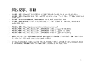 解説記事，書籍
• 土⽅嘉徳：推薦システムのオフライン評価手法，⼈工知能学会学会誌，Vol. 29，No. 6，pp. 658-689, 2014.
• 土⽅嘉徳：推薦システムにおけるインタラクション研究へのいざない，ヒューマンインタフェース学会誌，Vol.15, No.3,
pp.3-6, 2013.
• 土⽅嘉徳：嗜好抽出と情報推薦技術，情報処理学会誌，Vol.48, No.9, pp.957-965, 2007.
• 土⽅嘉徳：情報推薦・情報フィルタリングのためのユーザプロファイリング技術，⼈工知能学会誌，Vol.19, No.3,
pp.365–372, 2004.
• 神嶌 敏弘, 推薦システム, http://www.kamishima.net/archive/recsys.pdf
• 神嶌 敏弘 “推薦システムのアルゴリズム (3)” ⼈工知能学会誌, vol.23, no.2, pp.248-263 (2008)
• 神嶌 敏弘 “推薦システムのアルゴリズム (2)” ⼈工知能学会誌, vol.23, no.1, pp.89-103 (2008)
• 神嶌 敏弘 “推薦システムのアルゴリズム (1)” ⼈工知能学会誌, vol.22, no.6, pp.826-837 (2007)
• 奥健太: セレンディピティ指向情報推薦の研究動向, 知能と情報（日本知能情報ファジィ学会誌）- 特集：Webインテリ
ジェンスとインタラクションII -, Vol.25, No.1, pp.2-10, 2013.
• 田中克己; 角谷和俊(監訳); 奥健太; 北⼭大輔; 手塚太郎; 牛尼剛聡; 中島伸介; 土⽅嘉徳; 湯本⾼⾏; 河合由起子; 原田史
子 & 木村⽂則(訳): 情報推薦システム入門―理論と実践―, 共⽴出版, pp.384 pages, 2012.
86
 