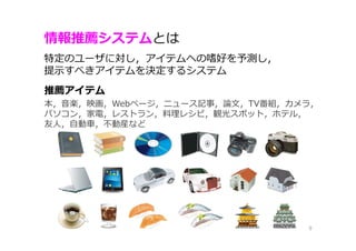 情報推薦システムとは
9
特定のユーザに対し，アイテムへの嗜好を予測し，
提示すべきアイテムを決定するシステム
推薦アイテム
本，音楽，映画，Webページ，ニュース記事，論⽂，TV番組，カメラ，
パソコン，家電，レストラン，料理レシピ，観光スポット，ホテル，
友⼈，自動⾞，不動産など
 