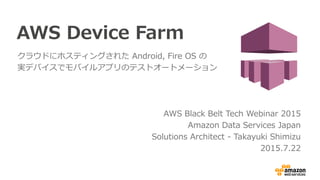 AWS Device Farm
クラウドにホスティングされた Android, Fire OS の
実際のデバイスでモバイルアプリのテストオートメーション
AWS Black Belt Tech Webinar 2015 (旧マイスターシリーズ)
Amazon Data Services Japan
Solutions Architect - Takayuki Shimizu
2015.7.22
 